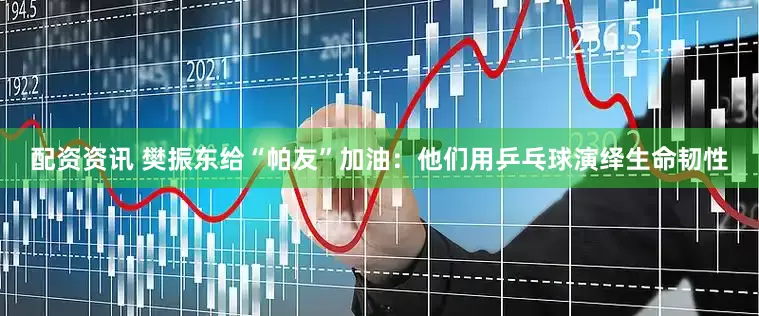 配资资讯 樊振东给“帕友”加油：他们用乒乓球演绎生命韧性