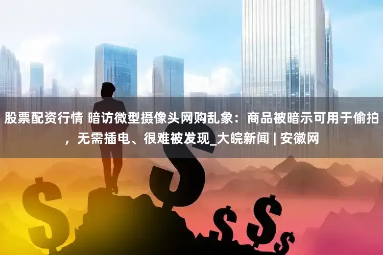 股票配资行情 暗访微型摄像头网购乱象：商品被暗示可用于偷拍，无需插电、很难被发现_大皖新闻 | 安徽网