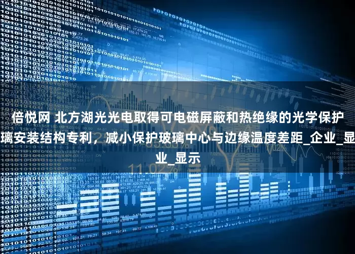 倍悦网 北方湖光光电取得可电磁屏蔽和热绝缘的光学保护玻璃安装结构专利，减小保护玻璃中心与边缘温度差距_企业_显示