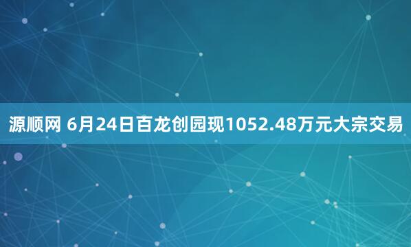 源顺网 6月24日百龙创园现1052.48万元大宗交易