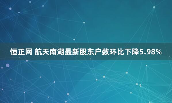 恒正网 航天南湖最新股东户数环比下降5.98%