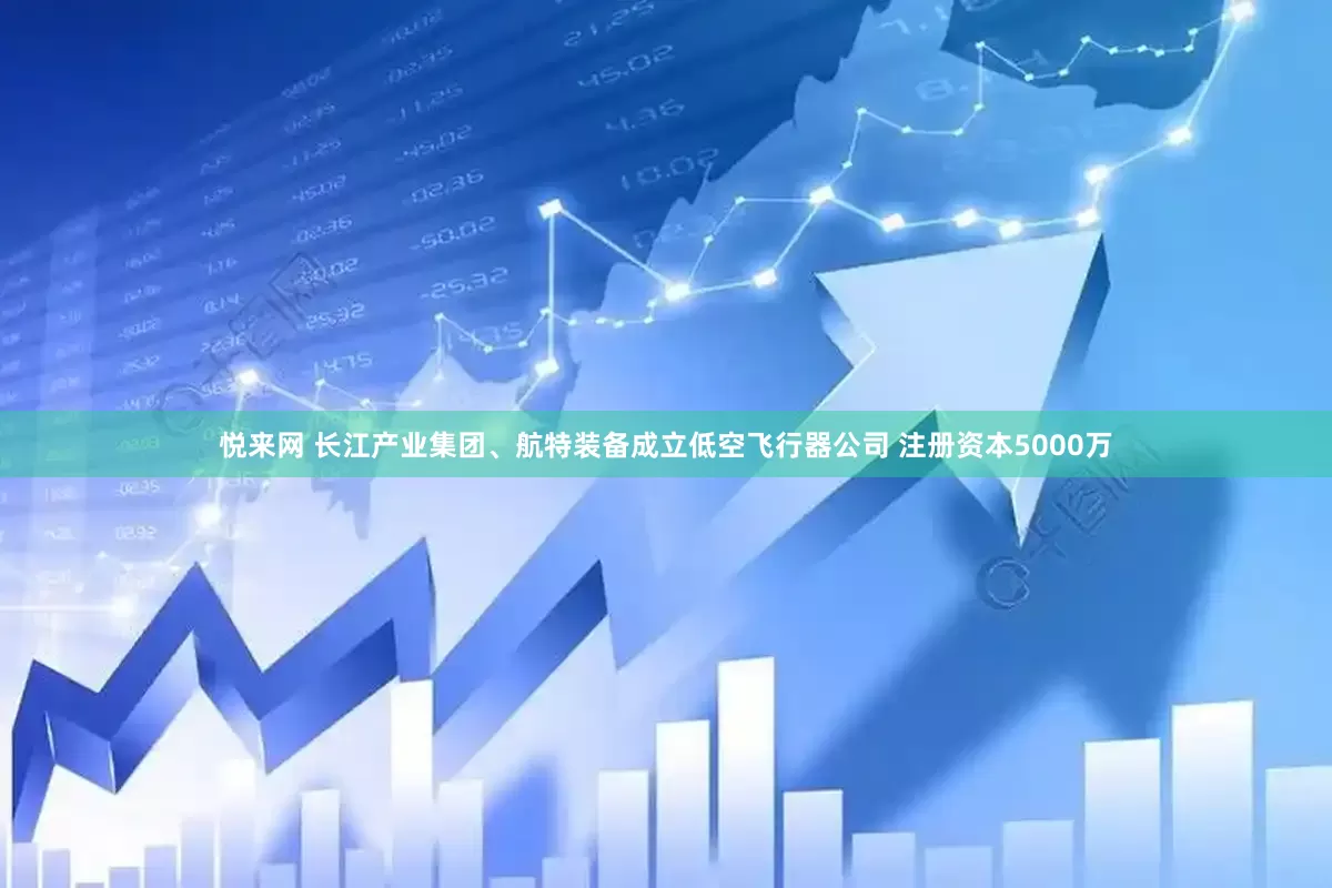 悦来网 长江产业集团、航特装备成立低空飞行器公司 注册资本5000万