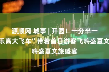 源顺网 城事 | 开园！一分半一趟的“乐高大飞车”带着首日游客飞嗨盛夏文旅盛宴