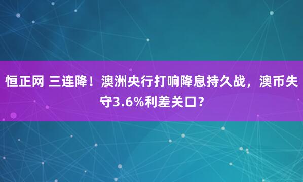 恒正网 三连降！澳洲央行打响降息持久战，澳币失守3.6%利差关口？
