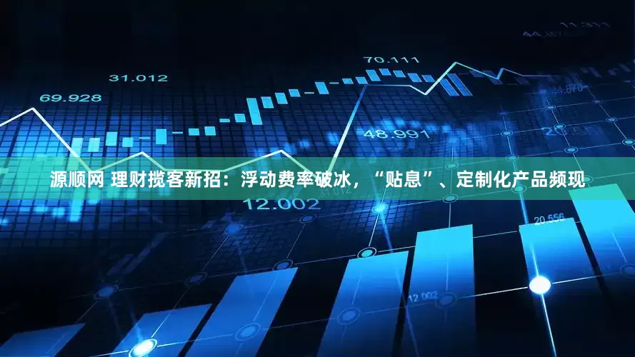 源顺网 理财揽客新招：浮动费率破冰，“贴息”、定制化产品频现