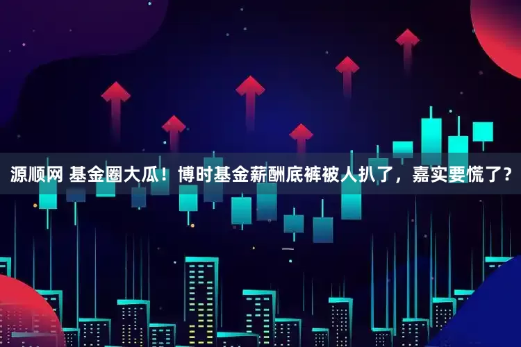 源顺网 基金圈大瓜！博时基金薪酬底裤被人扒了，嘉实要慌了？