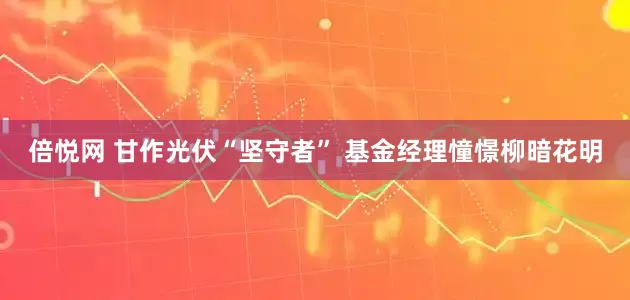 倍悦网 甘作光伏“坚守者” 基金经理憧憬柳暗花明