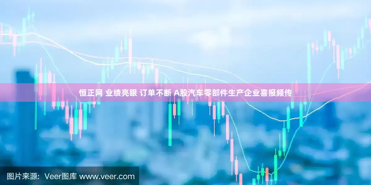 恒正网 业绩亮眼 订单不断 A股汽车零部件生产企业喜报频传