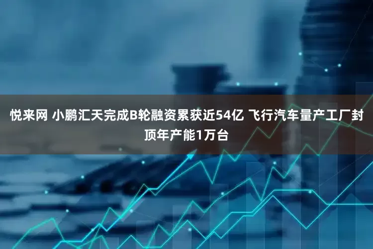 悦来网 小鹏汇天完成B轮融资累获近54亿 飞行汽车量产工厂封顶年产能1万台