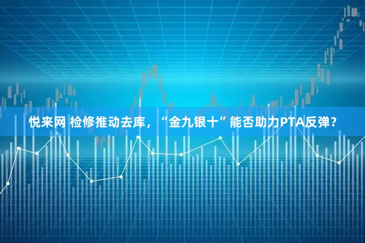 悦来网 检修推动去库，“金九银十”能否助力PTA反弹？