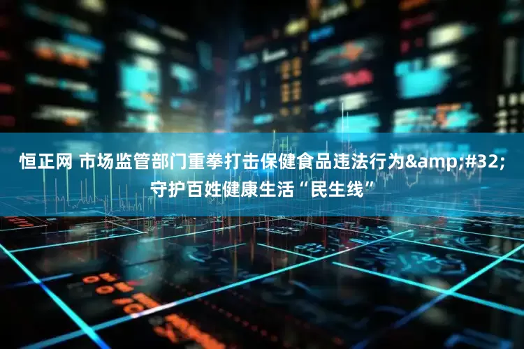 恒正网 市场监管部门重拳打击保健食品违法行为&#32;守护百姓健康生活“民生线”