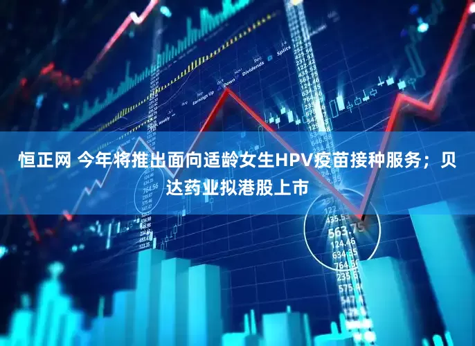 恒正网 今年将推出面向适龄女生HPV疫苗接种服务；贝达药业拟港股上市