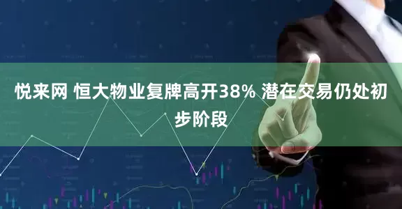 悦来网 恒大物业复牌高开38% 潜在交易仍处初步阶段