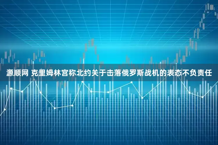 源顺网 克里姆林宫称北约关于击落俄罗斯战机的表态不负责任