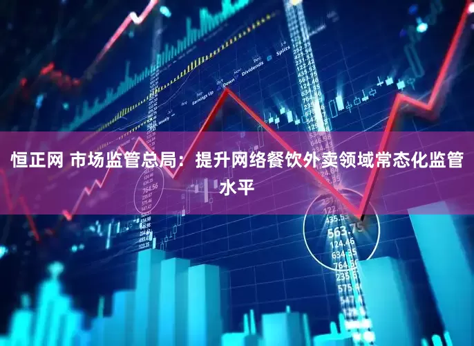 恒正网 市场监管总局：提升网络餐饮外卖领域常态化监管水平