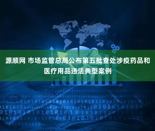 源顺网 市场监管总局公布第五批查处涉疫药品和医疗用品违法典型案例