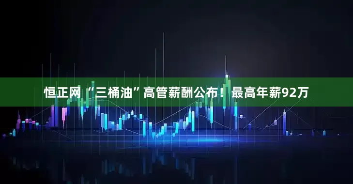 恒正网 “三桶油”高管薪酬公布！最高年薪92万