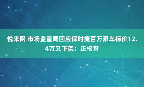 悦来网 市场监管局回应保时捷百万豪车标价12.4万又下架：正核查