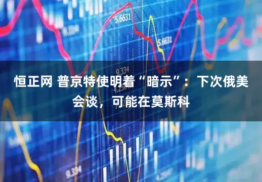 恒正网 普京特使明着“暗示”：下次俄美会谈，可能在莫斯科