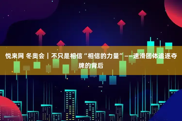 悦来网 冬奥会｜不只是相信“相信的力量”——速滑团体追逐夺牌的背后