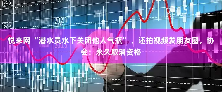 悦来网 “潜水员水下关闭他人气瓶” ，还拍视频发朋友圈，协会：永久取消资格