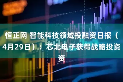恒正网 智能科技领域投融资日报（4月29日）：芯北电子获得战略投资