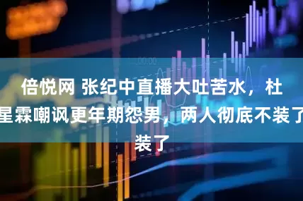 倍悦网 张纪中直播大吐苦水，杜星霖嘲讽更年期怨男，两人彻底不装了