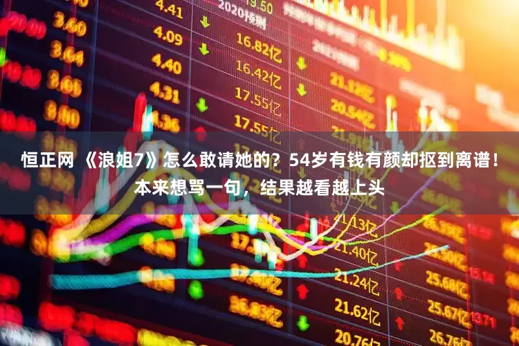 恒正网 《浪姐7》怎么敢请她的？54岁有钱有颜却抠到离谱！本来想骂一句，结果越看越上头